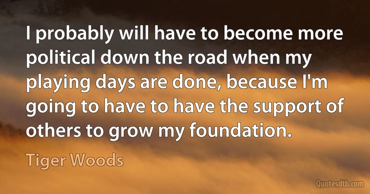 I probably will have to become more political down the road when my playing days are done, because I'm going to have to have the support of others to grow my foundation. (Tiger Woods)