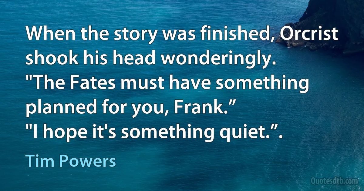 When the story was finished, Orcrist shook his head wonderingly.
"The Fates must have something planned for you, Frank.”
"I hope it's something quiet.”. (Tim Powers)