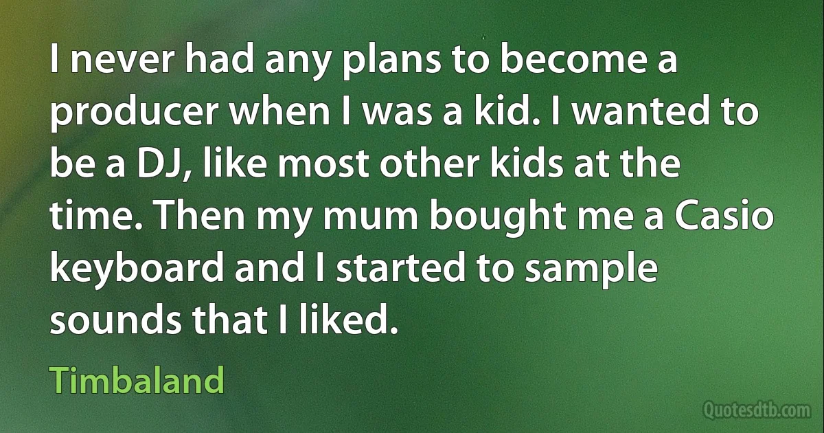 I never had any plans to become a producer when I was a kid. I wanted to be a DJ, like most other kids at the time. Then my mum bought me a Casio keyboard and I started to sample sounds that I liked. (Timbaland)