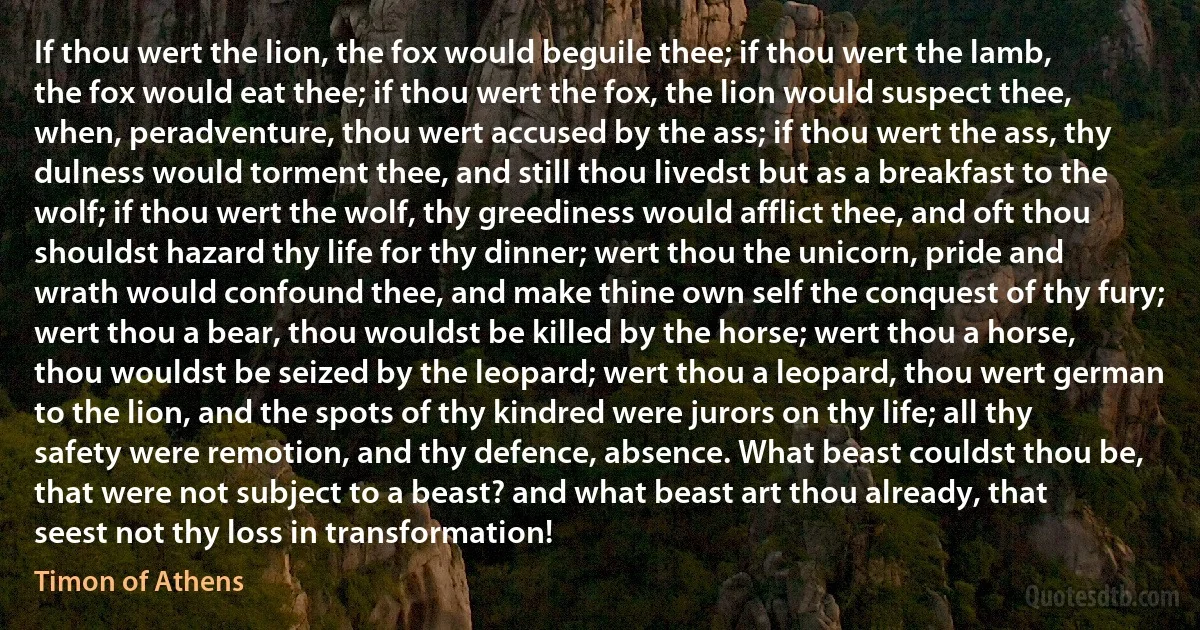 If thou wert the lion, the fox would beguile thee; if thou wert the lamb, the fox would eat thee; if thou wert the fox, the lion would suspect thee, when, peradventure, thou wert accused by the ass; if thou wert the ass, thy dulness would torment thee, and still thou livedst but as a breakfast to the wolf; if thou wert the wolf, thy greediness would afflict thee, and oft thou shouldst hazard thy life for thy dinner; wert thou the unicorn, pride and wrath would confound thee, and make thine own self the conquest of thy fury; wert thou a bear, thou wouldst be killed by the horse; wert thou a horse, thou wouldst be seized by the leopard; wert thou a leopard, thou wert german to the lion, and the spots of thy kindred were jurors on thy life; all thy safety were remotion, and thy defence, absence. What beast couldst thou be, that were not subject to a beast? and what beast art thou already, that seest not thy loss in transformation! (Timon of Athens)