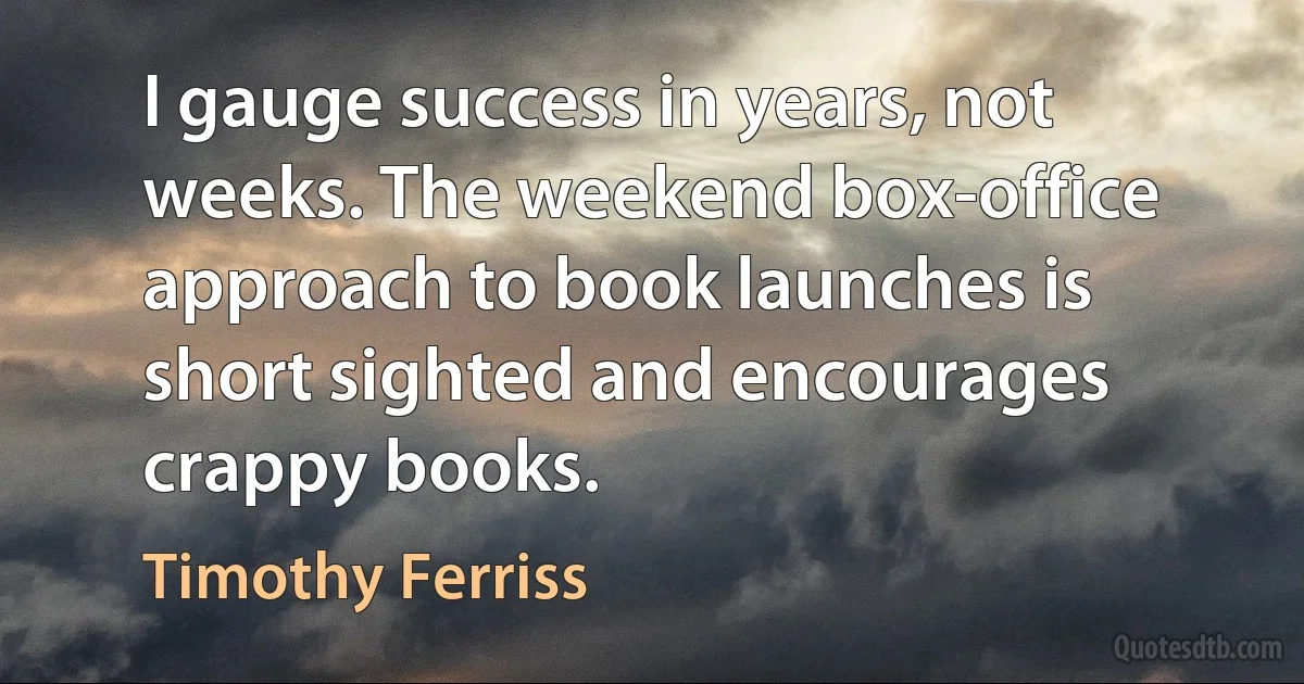 I gauge success in years, not weeks. The weekend box-office approach to book launches is short sighted and encourages crappy books. (Timothy Ferriss)