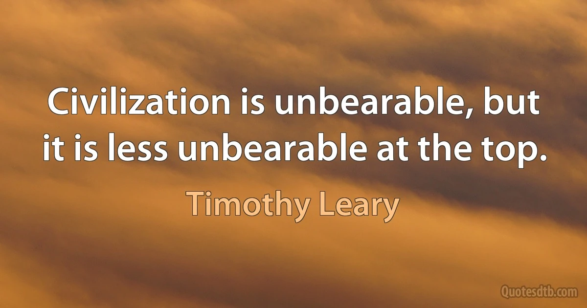 Civilization is unbearable, but it is less unbearable at the top. (Timothy Leary)