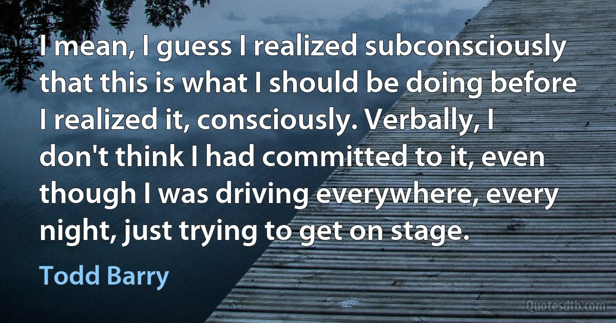 I mean, I guess I realized subconsciously that this is what I should be doing before I realized it, consciously. Verbally, I don't think I had committed to it, even though I was driving everywhere, every night, just trying to get on stage. (Todd Barry)