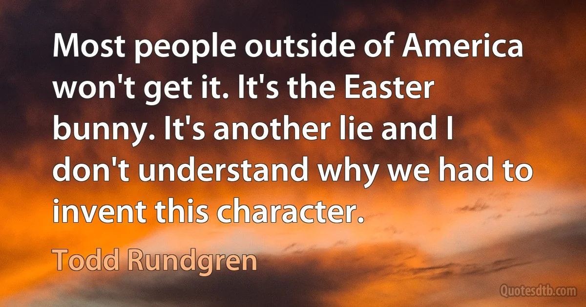 Most people outside of America won't get it. It's the Easter bunny. It's another lie and I don't understand why we had to invent this character. (Todd Rundgren)