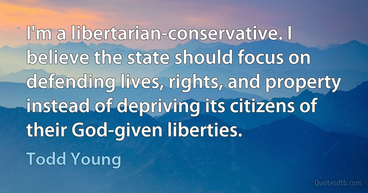 I'm a libertarian-conservative. I believe the state should focus on defending lives, rights, and property instead of depriving its citizens of their God-given liberties. (Todd Young)