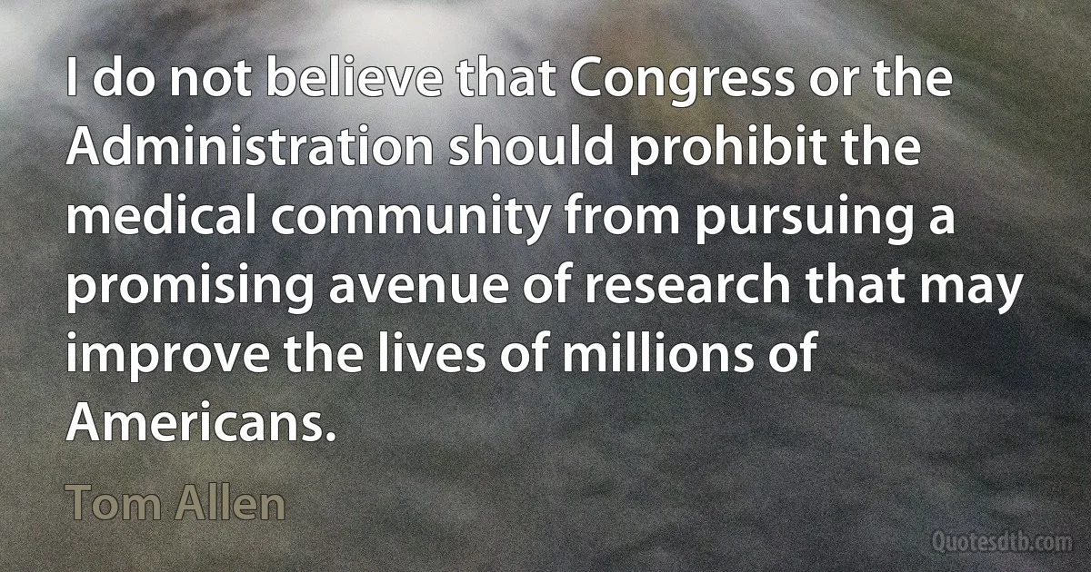 I do not believe that Congress or the Administration should prohibit the medical community from pursuing a promising avenue of research that may improve the lives of millions of Americans. (Tom Allen)