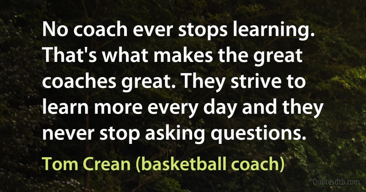 No coach ever stops learning. That's what makes the great coaches great. They strive to learn more every day and they never stop asking questions. (Tom Crean (basketball coach))