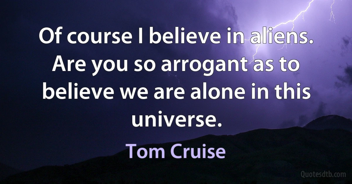 Of course I believe in aliens. Are you so arrogant as to believe we are alone in this universe. (Tom Cruise)