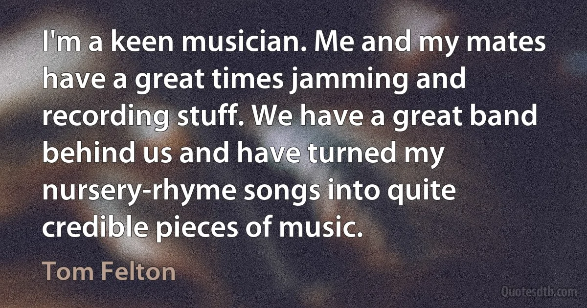 I'm a keen musician. Me and my mates have a great times jamming and recording stuff. We have a great band behind us and have turned my nursery-rhyme songs into quite credible pieces of music. (Tom Felton)