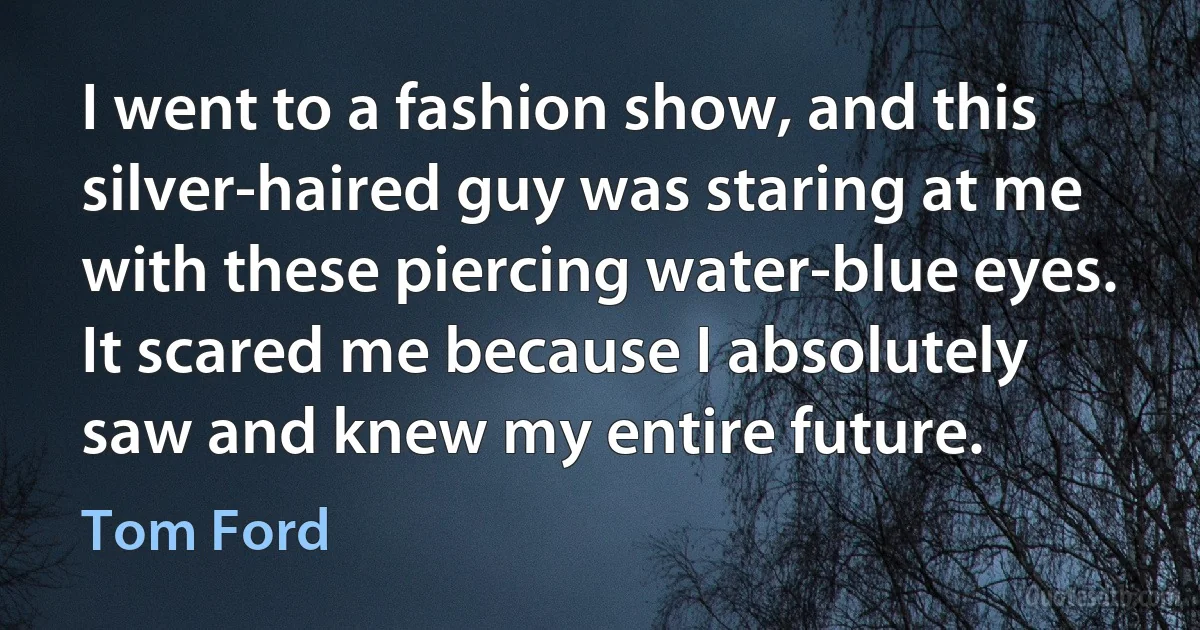 I went to a fashion show, and this silver-haired guy was staring at me with these piercing water-blue eyes. It scared me because I absolutely saw and knew my entire future. (Tom Ford)