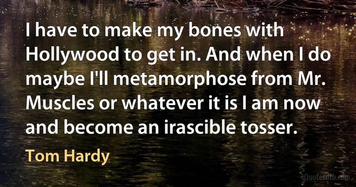 I have to make my bones with Hollywood to get in. And when I do maybe I'll metamorphose from Mr. Muscles or whatever it is I am now and become an irascible tosser. (Tom Hardy)