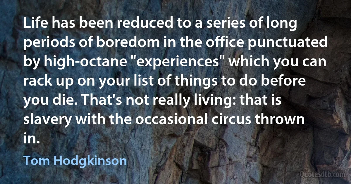 Life has been reduced to a series of long periods of boredom in the office punctuated by high-octane "experiences" which you can rack up on your list of things to do before you die. That's not really living: that is slavery with the occasional circus thrown in. (Tom Hodgkinson)