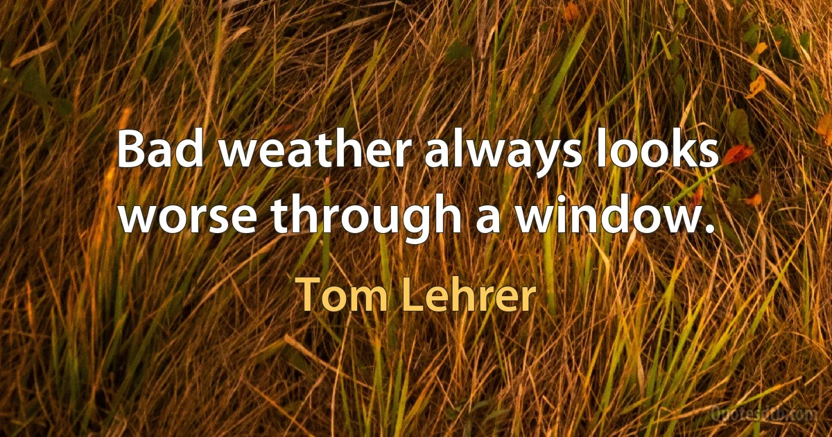 Bad weather always looks worse through a window. (Tom Lehrer)