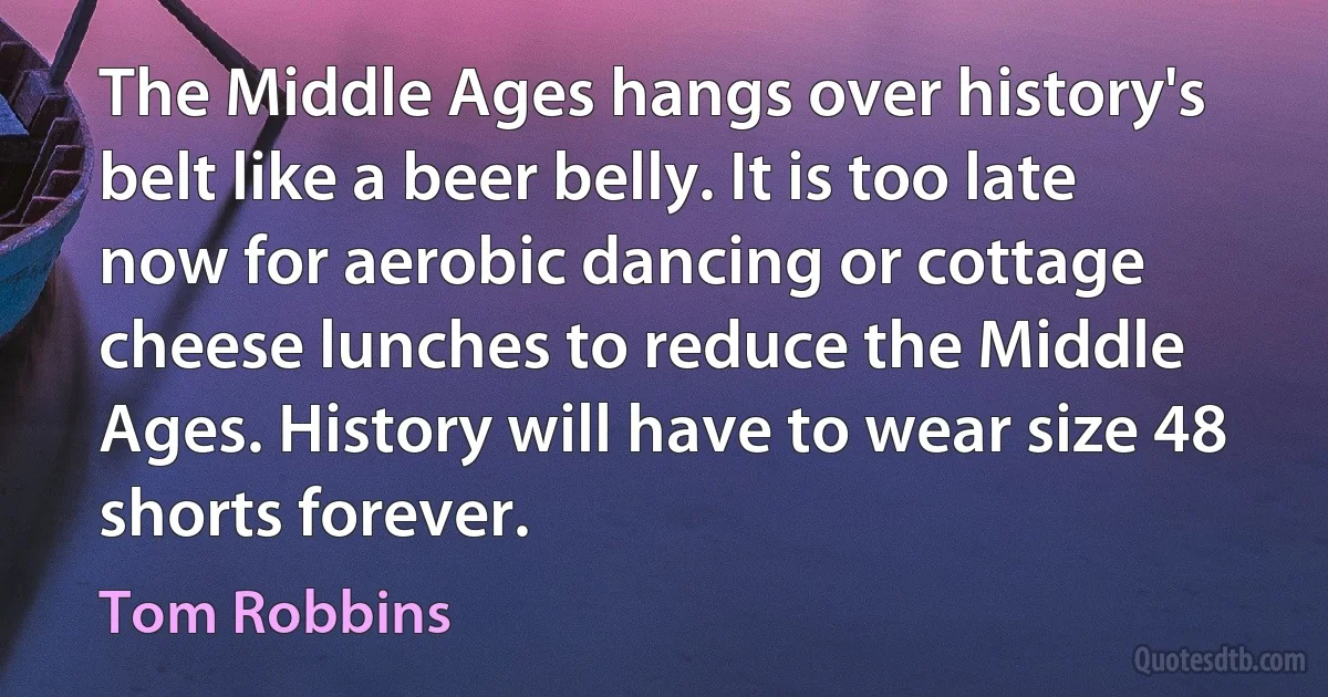 The Middle Ages hangs over history's belt like a beer belly. It is too late now for aerobic dancing or cottage cheese lunches to reduce the Middle Ages. History will have to wear size 48 shorts forever. (Tom Robbins)