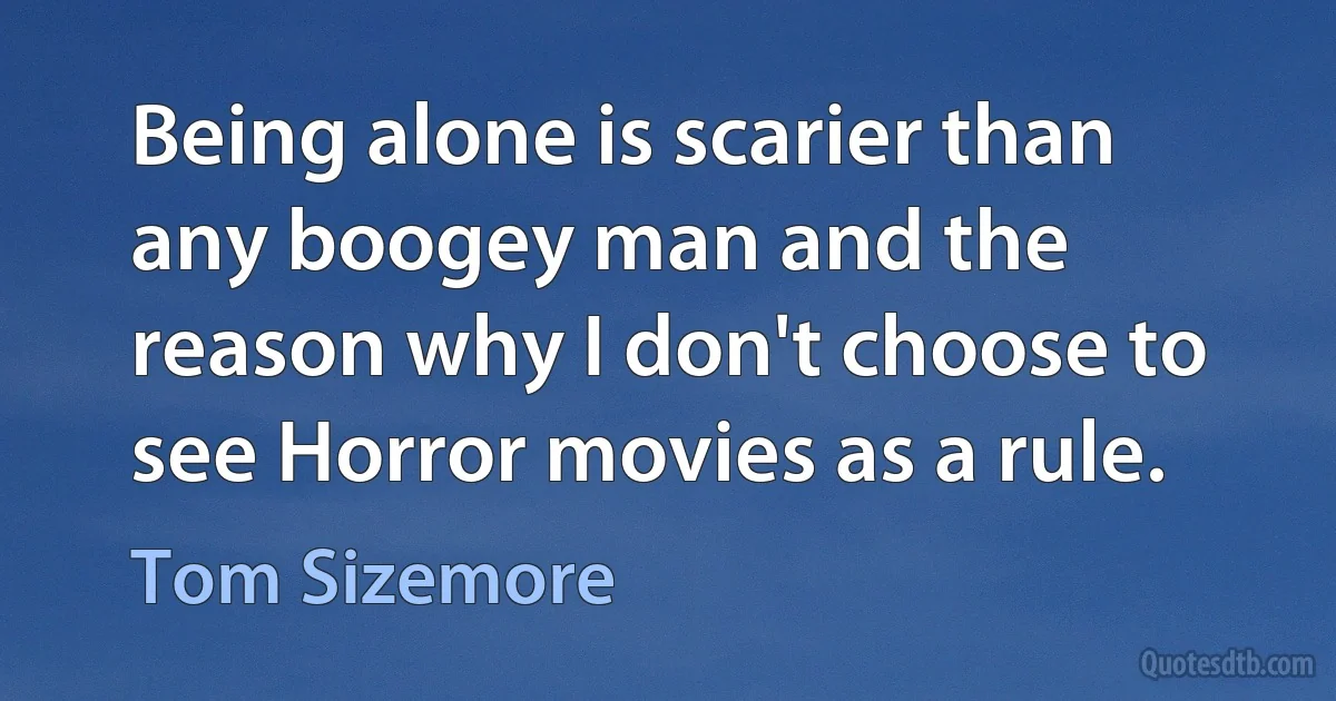 Being alone is scarier than any boogey man and the reason why I don't choose to see Horror movies as a rule. (Tom Sizemore)