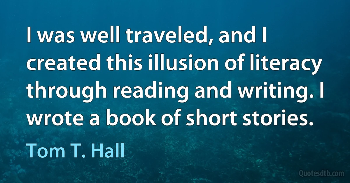 I was well traveled, and I created this illusion of literacy through reading and writing. I wrote a book of short stories. (Tom T. Hall)