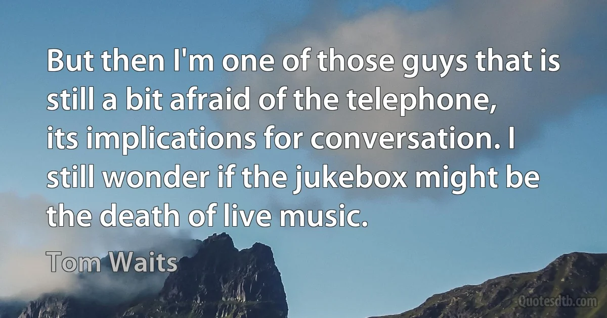 But then I'm one of those guys that is still a bit afraid of the telephone, its implications for conversation. I still wonder if the jukebox might be the death of live music. (Tom Waits)