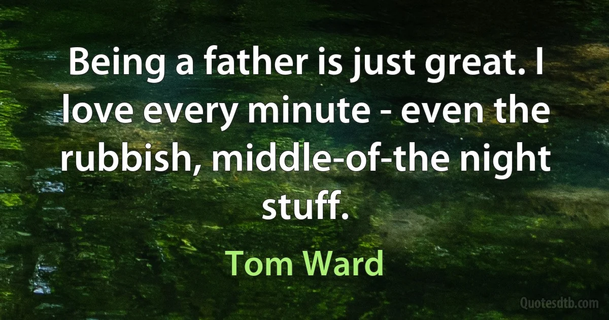 Being a father is just great. I love every minute - even the rubbish, middle-of-the night stuff. (Tom Ward)