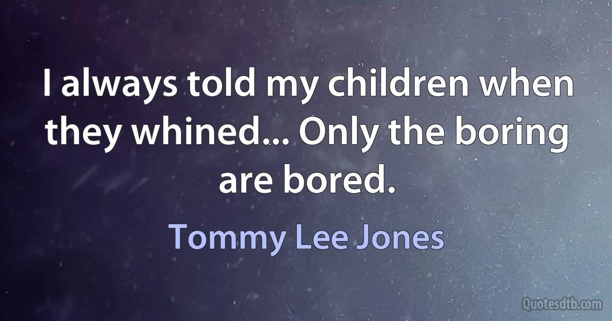 I always told my children when they whined... Only the boring are bored. (Tommy Lee Jones)