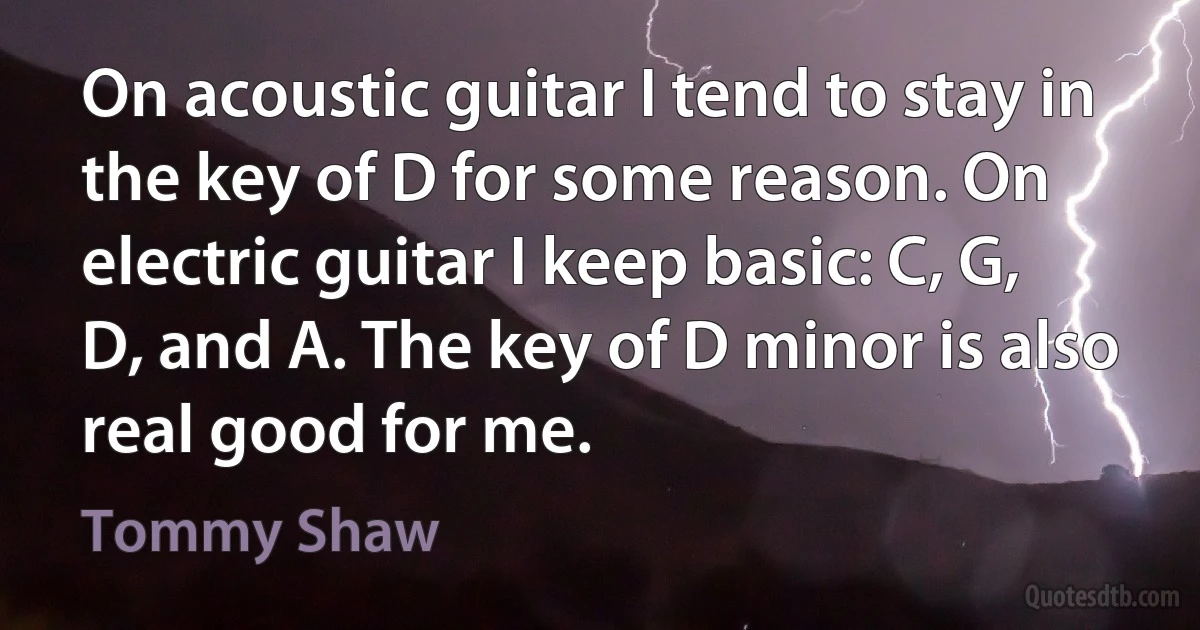 On acoustic guitar I tend to stay in the key of D for some reason. On electric guitar I keep basic: C, G, D, and A. The key of D minor is also real good for me. (Tommy Shaw)