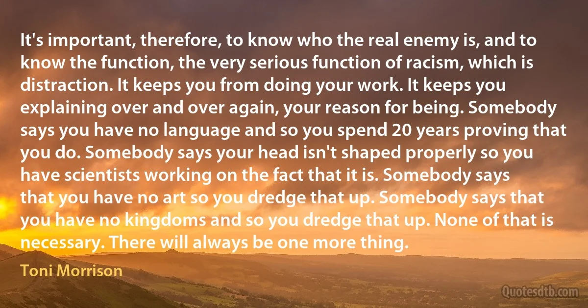 It's important, therefore, to know who the real enemy is, and to know the function, the very serious function of racism, which is distraction. It keeps you from doing your work. It keeps you explaining over and over again, your reason for being. Somebody says you have no language and so you spend 20 years proving that you do. Somebody says your head isn't shaped properly so you have scientists working on the fact that it is. Somebody says that you have no art so you dredge that up. Somebody says that you have no kingdoms and so you dredge that up. None of that is necessary. There will always be one more thing. (Toni Morrison)