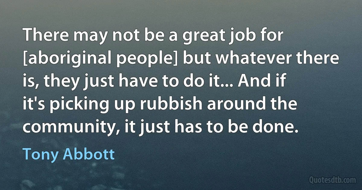 There may not be a great job for [aboriginal people] but whatever there is, they just have to do it... And if it's picking up rubbish around the community, it just has to be done. (Tony Abbott)