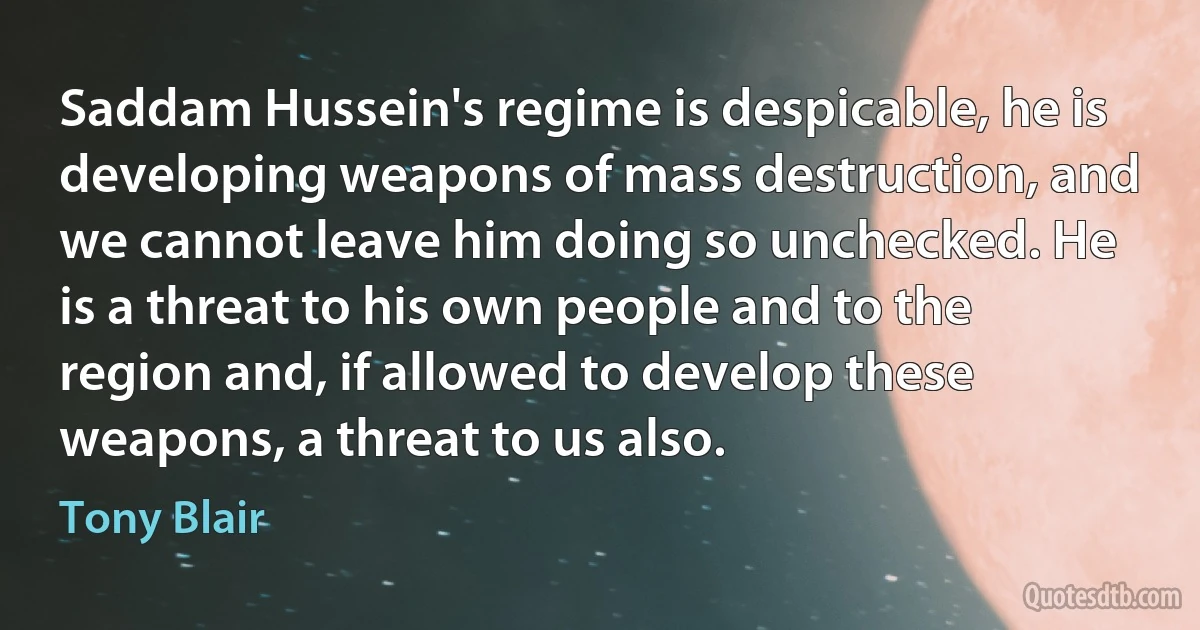 Saddam Hussein's regime is despicable, he is developing weapons of mass destruction, and we cannot leave him doing so unchecked. He is a threat to his own people and to the region and, if allowed to develop these weapons, a threat to us also. (Tony Blair)