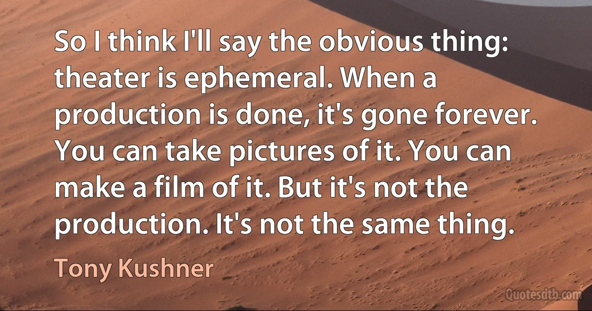 So I think I'll say the obvious thing: theater is ephemeral. When a production is done, it's gone forever. You can take pictures of it. You can make a film of it. But it's not the production. It's not the same thing. (Tony Kushner)