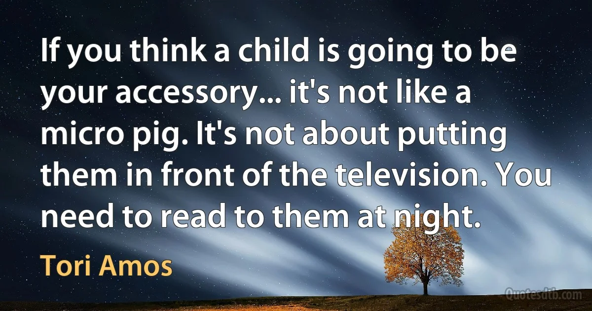 If you think a child is going to be your accessory... it's not like a micro pig. It's not about putting them in front of the television. You need to read to them at night. (Tori Amos)