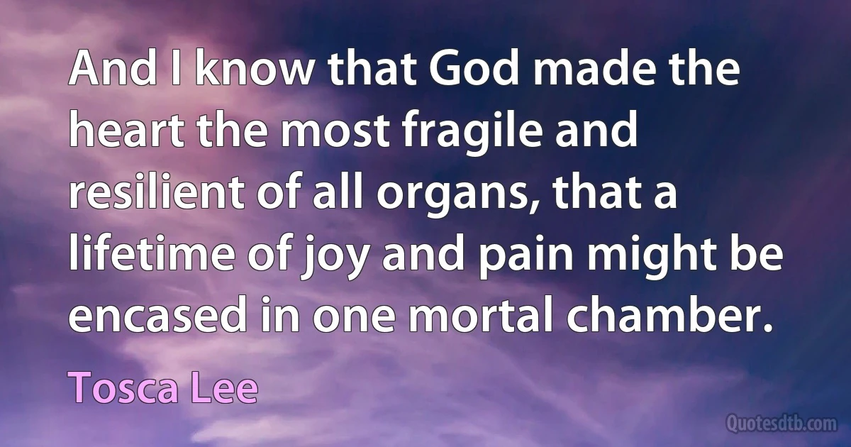 And I know that God made the heart the most fragile and resilient of all organs, that a lifetime of joy and pain might be encased in one mortal chamber. (Tosca Lee)