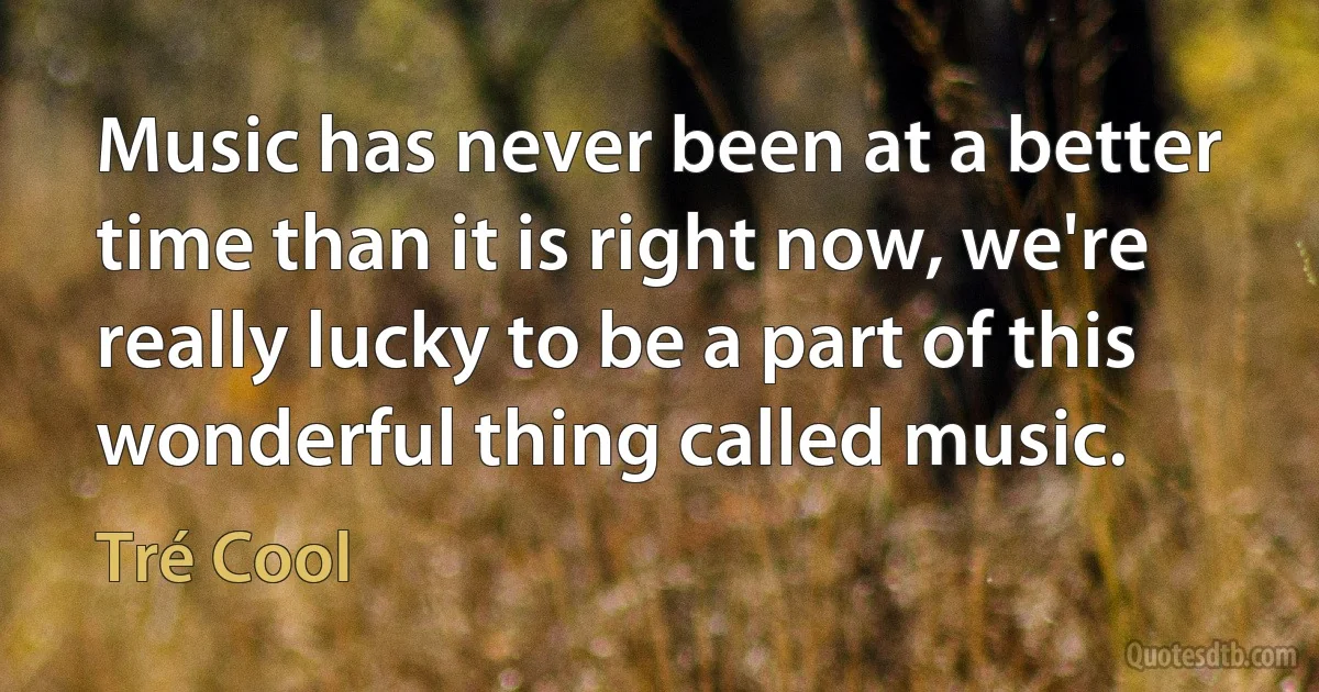 Music has never been at a better time than it is right now, we're really lucky to be a part of this wonderful thing called music. (Tré Cool)