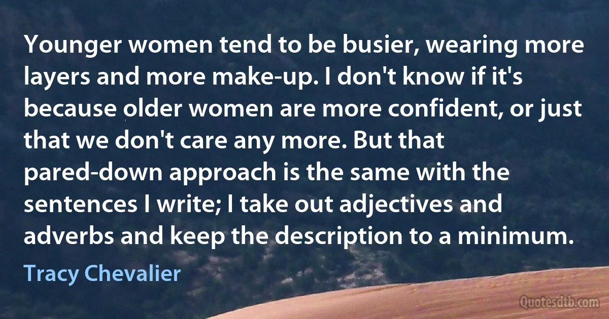 Younger women tend to be busier, wearing more layers and more make-up. I don't know if it's because older women are more confident, or just that we don't care any more. But that pared-down approach is the same with the sentences I write; I take out adjectives and adverbs and keep the description to a minimum. (Tracy Chevalier)