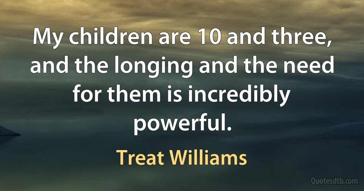 My children are 10 and three, and the longing and the need for them is incredibly powerful. (Treat Williams)