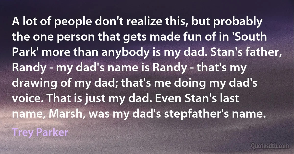 A lot of people don't realize this, but probably the one person that gets made fun of in 'South Park' more than anybody is my dad. Stan's father, Randy - my dad's name is Randy - that's my drawing of my dad; that's me doing my dad's voice. That is just my dad. Even Stan's last name, Marsh, was my dad's stepfather's name. (Trey Parker)