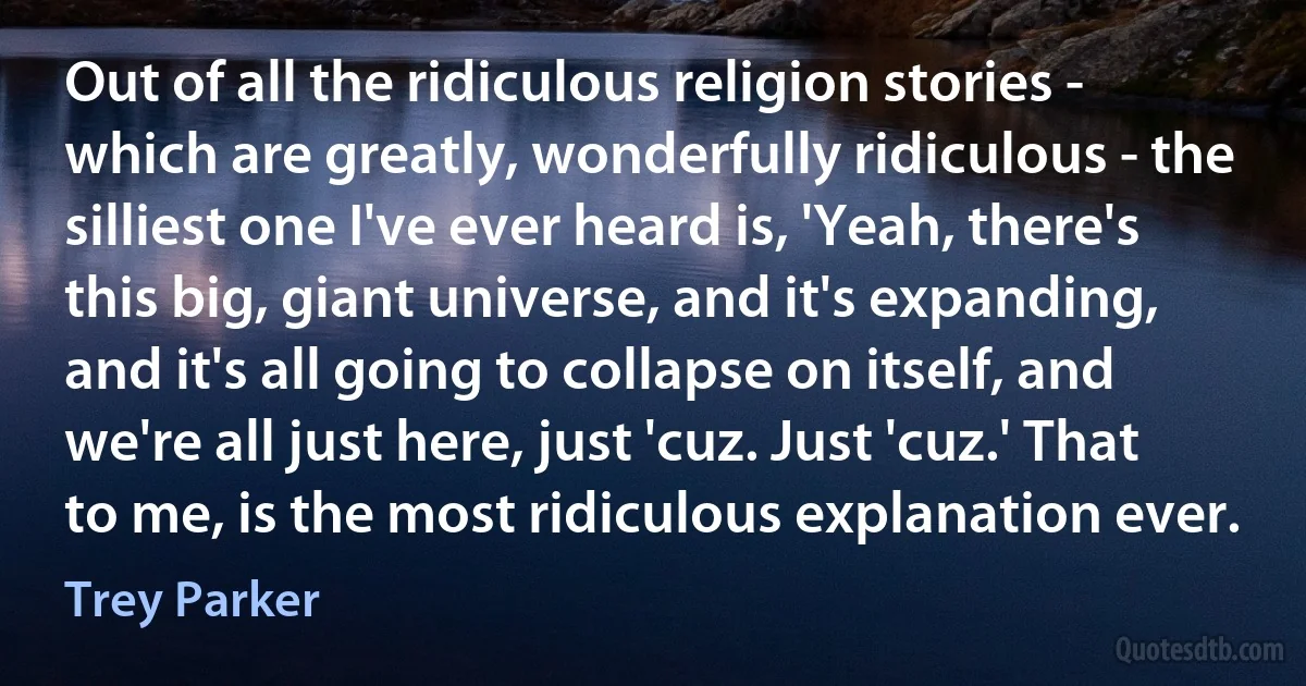 Out of all the ridiculous religion stories - which are greatly, wonderfully ridiculous - the silliest one I've ever heard is, 'Yeah, there's this big, giant universe, and it's expanding, and it's all going to collapse on itself, and we're all just here, just 'cuz. Just 'cuz.' That to me, is the most ridiculous explanation ever. (Trey Parker)