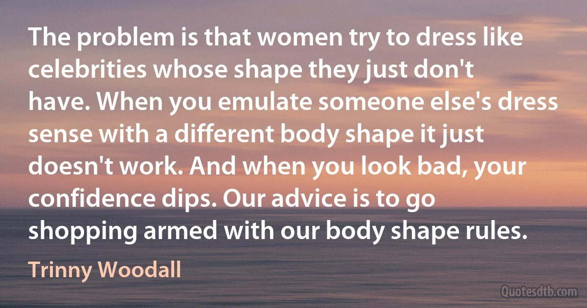 The problem is that women try to dress like celebrities whose shape they just don't have. When you emulate someone else's dress sense with a different body shape it just doesn't work. And when you look bad, your confidence dips. Our advice is to go shopping armed with our body shape rules. (Trinny Woodall)