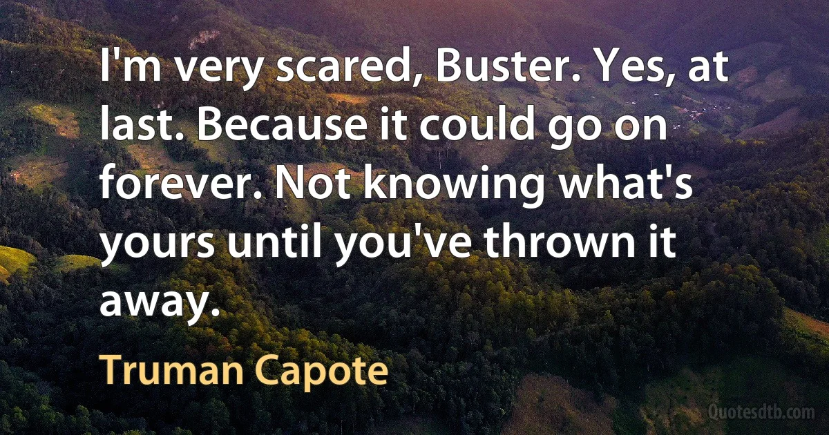 I'm very scared, Buster. Yes, at last. Because it could go on forever. Not knowing what's yours until you've thrown it away. (Truman Capote)