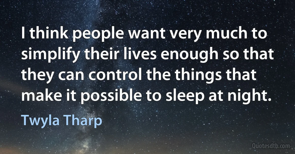 I think people want very much to simplify their lives enough so that they can control the things that make it possible to sleep at night. (Twyla Tharp)