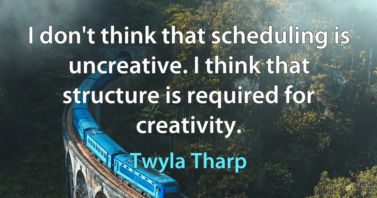 I don't think that scheduling is uncreative. I think that structure is required for creativity. (Twyla Tharp)