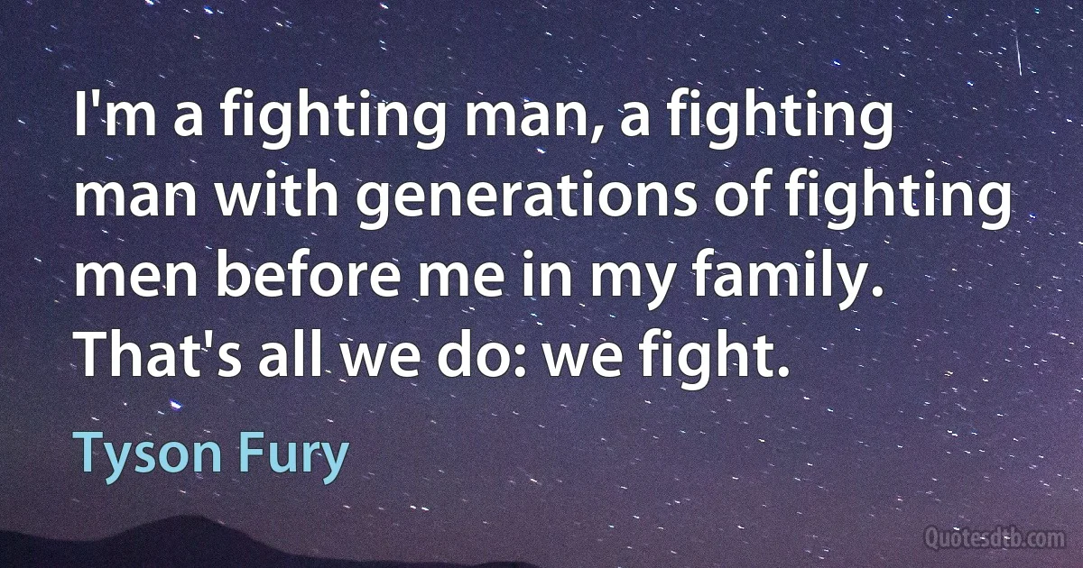 I'm a fighting man, a fighting man with generations of fighting men before me in my family. That's all we do: we fight. (Tyson Fury)