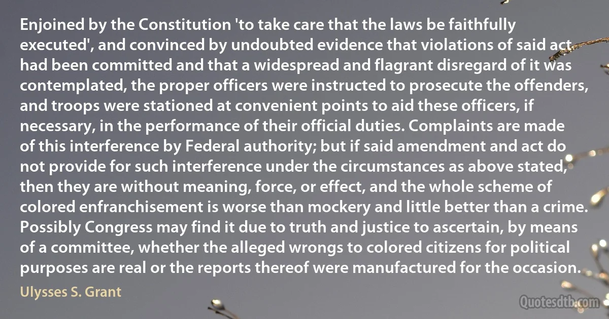 Enjoined by the Constitution 'to take care that the laws be faithfully executed', and convinced by undoubted evidence that violations of said act had been committed and that a widespread and flagrant disregard of it was contemplated, the proper officers were instructed to prosecute the offenders, and troops were stationed at convenient points to aid these officers, if necessary, in the performance of their official duties. Complaints are made of this interference by Federal authority; but if said amendment and act do not provide for such interference under the circumstances as above stated, then they are without meaning, force, or effect, and the whole scheme of colored enfranchisement is worse than mockery and little better than a crime. Possibly Congress may find it due to truth and justice to ascertain, by means of a committee, whether the alleged wrongs to colored citizens for political purposes are real or the reports thereof were manufactured for the occasion. (Ulysses S. Grant)