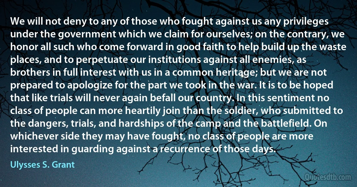 We will not deny to any of those who fought against us any privileges under the government which we claim for ourselves; on the contrary, we honor all such who come forward in good faith to help build up the waste places, and to perpetuate our institutions against all enemies, as brothers in full interest with us in a common heritage; but we are not prepared to apologize for the part we took in the war. It is to be hoped that like trials will never again befall our country. In this sentiment no class of people can more heartily join than the soldier, who submitted to the dangers, trials, and hardships of the camp and the battlefield. On whichever side they may have fought, no class of people are more interested in guarding against a recurrence of those days. (Ulysses S. Grant)