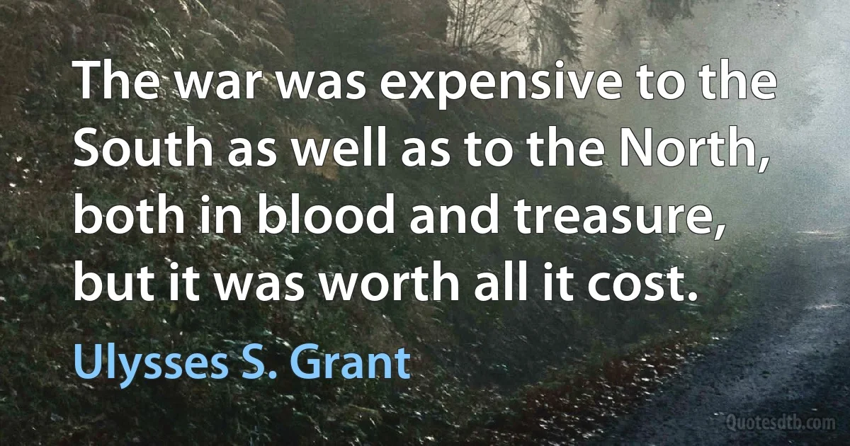 The war was expensive to the South as well as to the North, both in blood and treasure, but it was worth all it cost. (Ulysses S. Grant)