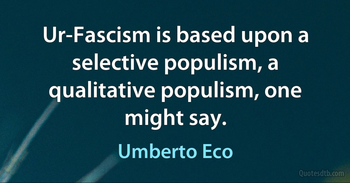 Ur-Fascism is based upon a selective populism, a qualitative populism, one might say. (Umberto Eco)