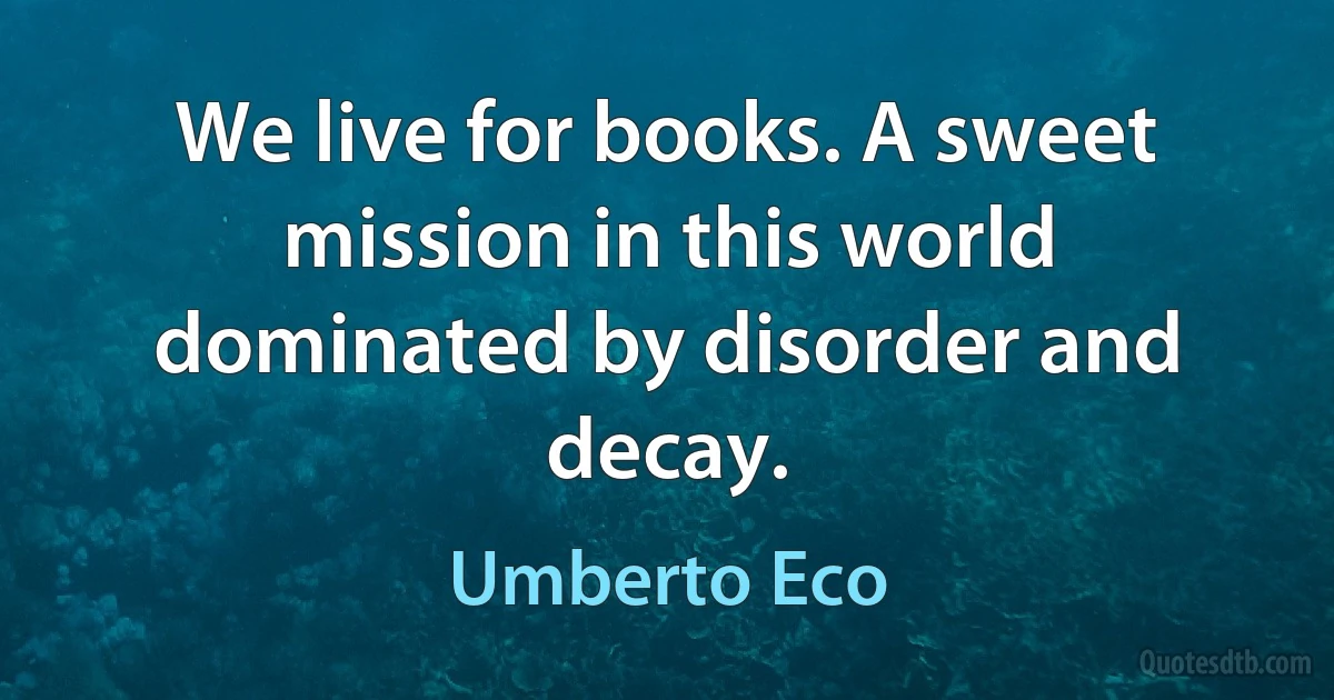 We live for books. A sweet mission in this world dominated by disorder and decay. (Umberto Eco)