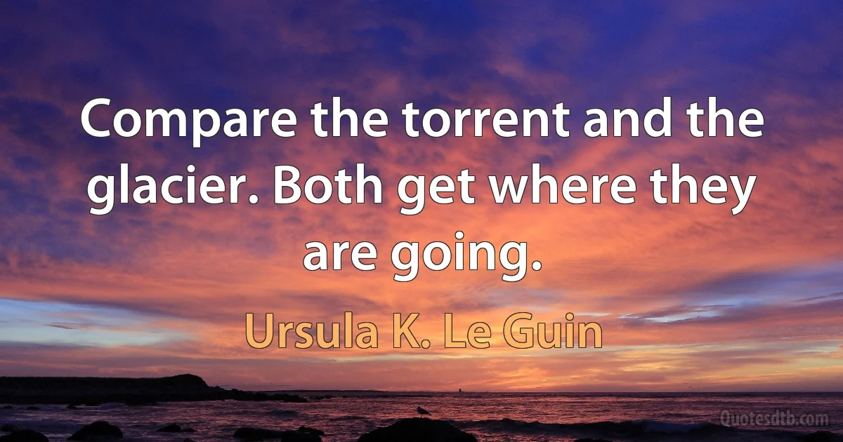 Compare the torrent and the glacier. Both get where they are going. (Ursula K. Le Guin)