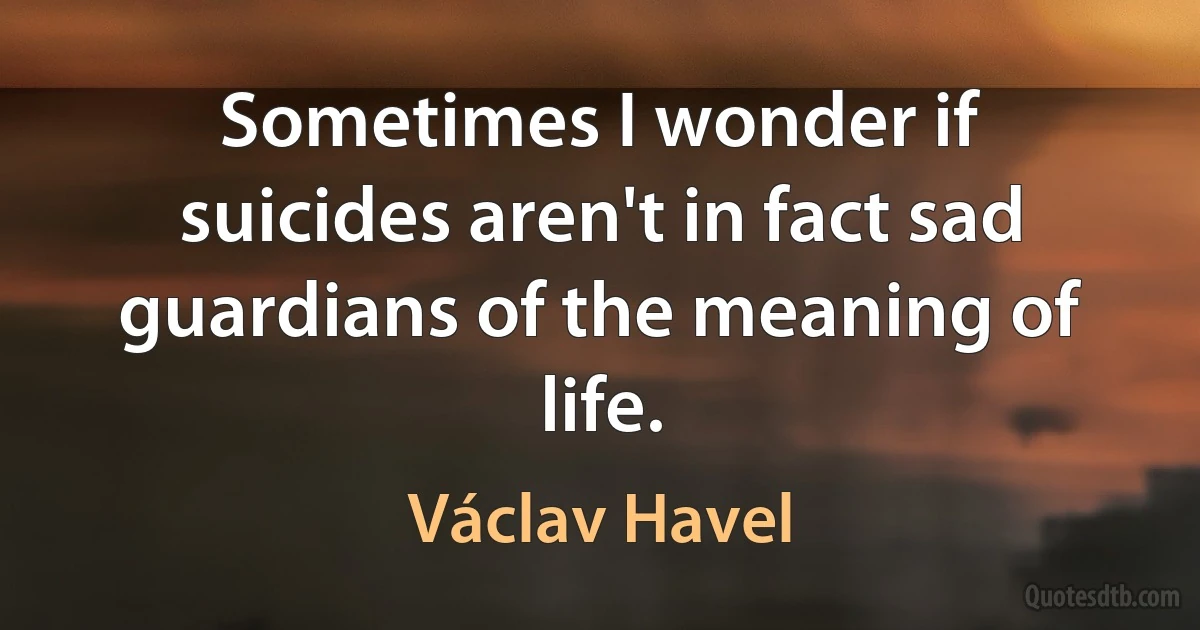 Sometimes I wonder if suicides aren't in fact sad guardians of the meaning of life. (Václav Havel)