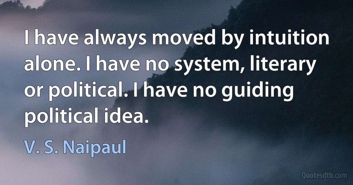 I have always moved by intuition alone. I have no system, literary or political. I have no guiding political idea. (V. S. Naipaul)