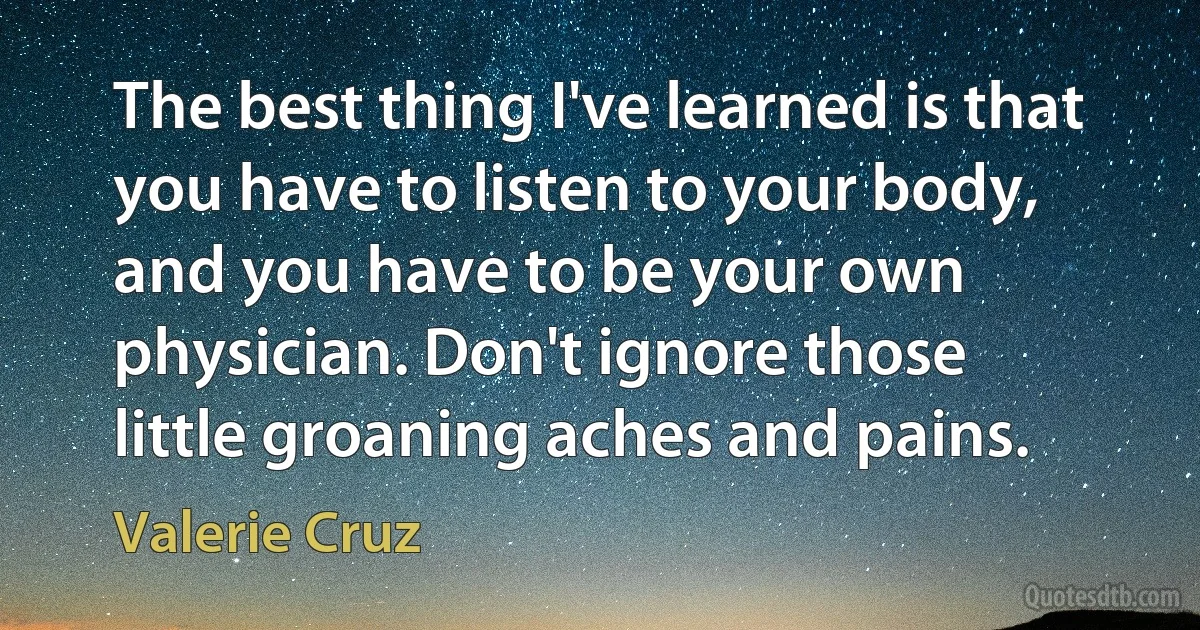 The best thing I've learned is that you have to listen to your body, and you have to be your own physician. Don't ignore those little groaning aches and pains. (Valerie Cruz)