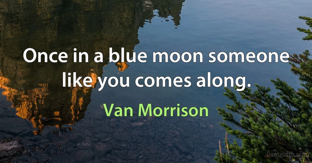 Once in a blue moon someone like you comes along. (Van Morrison)